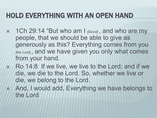 HOLD EVERYTHING WITH AN OPEN HAND
 1Ch 29:14 “But who am I [David] , and who are my
people, that we should be able to give as
generously as this? Everything comes from you
[the Lord] , and we have given you only what comes
from your hand.
 Ro 14:8 If we live, we live to the Lord; and if we
die, we die to the Lord. So, whether we live or
die, we belong to the Lord.
 And, I would add, Everything we have belongs to
the Lord
 