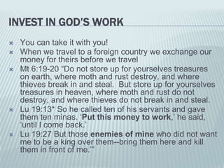 INVEST IN GOD’S WORK
 You can take it with you!
 When we travel to a foreign country we exchange our
money for theirs before we travel
 Mt 6:19-20 “Do not store up for yourselves treasures
on earth, where moth and rust destroy, and where
thieves break in and steal. But store up for yourselves
treasures in heaven, where moth and rust do not
destroy, and where thieves do not break in and steal.
 Lu 19:13* So he called ten of his servants and gave
them ten minas. ‘Put this money to work,’ he said,
‘until I come back.’
 Lu 19:27 But those enemies of mine who did not want
me to be a king over them--bring them here and kill
them in front of me.’”
 