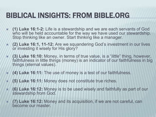 BIBLICAL INSIGHTS: FROM BIBLE.ORG
 (1) Luke 16:1-2: Life is a stewardship and we are each servants of God
who will be held accountable for the way we have used our stewardship.
Stop thinking like an owner. Start thinking like a manager.
 (2) Luke 16:1, 11-12: Are we squandering God’s investment in our lives
or investing it wisely for His glory?
 (3) Luke 16:10: Money, in terms of true value, is a “little” thing, however,
faithfulness in little things (money) is an indicator of our faithfulness in big
things (eternal values).
 (4) Luke 16:11: The use of money is a test of our faithfulness.
 (5) Luke 16:11: Money does not constitute true riches.
 (6) Luke 16:12: Money is to be used wisely and faithfully as part of our
stewardship from God.
 (7) Luke 16:12: Money and its acquisition, if we are not careful, can
become our master.
 