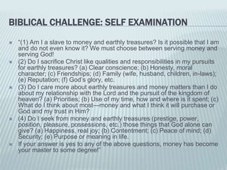 BIBLICAL CHALLENGE: SELF EXAMINATION
 “(1) Am I a slave to money and earthly treasures? Is it possible that I am
and do not even know it? We must choose between serving money and
serving God!
 (2) Do I sacrifice Christ like qualities and responsibilities in my pursuits
for earthly treasures? (a) Clear conscience; (b) Honesty, moral
character; (c) Friendships; (d) Family (wife, husband, children, in-laws);
(e) Reputation; (f) God’s glory, etc.
 (3) Do I care more about earthly treasures and money matters than I do
about my relationship with the Lord and the pursuit of the kingdom of
heaven? (a) Priorities; (b) Use of my time, how and where is it spent; (c)
What do I think about most—money and what I think it will purchase or
God and my trust in Him?
 (4) Do I seek from money and earthly treasures (prestige, power,
position, pleasure, possessions, etc.) those things that God alone can
give? (a) Happiness, real joy; (b) Contentment; (c) Peace of mind; (d)
Security; (e) Purpose or meaning in life.
 If your answer is yes to any of the above questions, money has become
your master to some degree!”
 