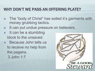 WHY DON’T WE PASS AN OFFERING PLATE?
 The “body of Christ” has soiled it’s garments with
money grubbing tactics.
 It can put undue pressure on believers.
 It can be a stumbling
block to the unsaved.
 Because John tells us
to receive no help from
the pagans.
3 John 1:7
 