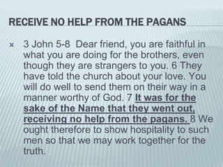 RECEIVE NO HELP FROM THE PAGANS
 3 John 5-8 Dear friend, you are faithful in
what you are doing for the brothers, even
though they are strangers to you. 6 They
have told the church about your love. You
will do well to send them on their way in a
manner worthy of God. 7 It was for the
sake of the Name that they went out,
receiving no help from the pagans. 8 We
ought therefore to show hospitality to such
men so that we may work together for the
truth.
 