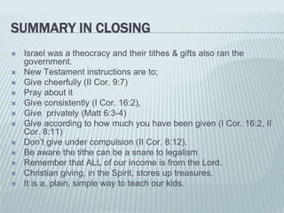 SUMMARY IN CLOSING
 Israel was a theocracy and their tithes & gifts also ran the
government.
 New Testament instructions are to;
 Give cheerfully (II Cor. 9:7)
 Pray about it
 Give consistently (I Cor. 16:2),
 Give privately (Matt 6:3-4)
 Give according to how much you have been given (I Cor. 16:2, II
Cor. 8:11)
 Don’t give under compulsion (II Cor. 8:12).
 Be aware the tithe can be a snare to legalism
 Remember that ALL of our income is from the Lord.
 Christian giving, in the Spirit, stores up treasures.
 It is a, plain, simple way to teach our kids.
 