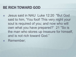 BE RICH TOWARD GOD
 Jesus said in NAU Luke 12:20 "But God
said to him, 'You fool! This very night your
soul is required of you; and now who will
own what you have prepared?’ 21 "So is
the man who stores up treasure for himself,
and is not rich toward God.”
 Remember;
 