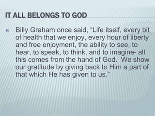 IT ALL BELONGS TO GOD
 Billy Graham once said, “Life itself, every bit
of health that we enjoy, every hour of liberty
and free enjoyment, the ability to see, to
hear, to speak, to think, and to imagine- all
this comes from the hand of God. We show
our gratitude by giving back to Him a part of
that which He has given to us.”
 