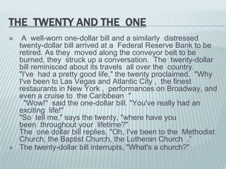 THE TWENTY AND THE ONE
 A well-worn one-dollar bill and a similarly distressed
twenty-dollar bill arrived at a Federal Reserve Bank to be
retired. As they moved along the conveyor belt to be
burned, they struck up a conversation. The twenty-dollar
bill reminisced about its travels all over the country.
"I've had a pretty good life," the twenty proclaimed. "Why
I've been to Las Vegas and Atlantic City , the finest
restaurants in New York , performances on Broadway, and
even a cruise to the Caribbean "
"Wow!" said the one-dollar bill. "You've really had an
exciting life!"
"So tell me," says the twenty, "where have you
been throughout your lifetime?"
The one dollar bill replies, "Oh, I've been to the Methodist
Church, the Baptist Church, the Lutheran Church .”
 The twenty-dollar bill interrupts, "What's a church?"
 