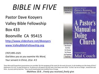 BIBLE IN FIVE
Pastor Dave Kooyers
Valley Bible Fellowship
Box 433
Boonville CA 95415
http://www.slideshare.net/dkooyers
www.ValleyBibleFellowship.org
(707) 895-2325
God bless you as you examine His Word,
Your servant in Christ, 2Cor. 4:5
These Microsoft PowerPoint presentations are provided "for the equipping of the saints for the work of service, to the building up of the body of Christ"
(Ephesians 4:12-15). To help Christians to "to grow up in all aspects into Him who is the head, even Christ." So that "we are no longer...tossed here and
there...by every wind of doctrine." They may be downloaded and modified free of charge.
Matthew 10:8 …Freely you received, freely give.
 