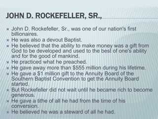 JOHN D. ROCKEFELLER, SR.,
 John D. Rockefeller, Sr., was one of our nation's first
billionaires.
 He was also a devout Baptist.
 He believed that the ability to make money was a gift from
God to be developed and used to the best of one's ability
and for the good of mankind.
 He practiced what he preached.
 He gave away more than $555 million during his lifetime.
 He gave a $1 million gift to the Annuity Board of the
Southern Baptist Convention to get the Annuity Board
started.
 But Rockefeller did not wait until he became rich to become
generous.
 He gave a tithe of all he had from the time of his
conversion.
 He believed he was a steward of all he had.
 