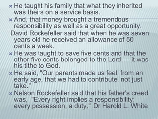  He taught his family that what they inherited
was theirs on a service basis.
 And, that money brought a tremendous
responsibility as well as a great opportunity.
David Rockefeller said that when he was seven
years old he received an allowance of 50
cents a week.
 He was taught to save five cents and that the
other five cents belonged to the Lord — it was
his tithe to God.
 He said, "Our parents made us feel, from an
early age, that we had to contribute, not just
take."
 Nelson Rockefeller said that his father's creed
was, "Every right implies a responsibility;
every possession, a duty." Dr Harold L. White
 