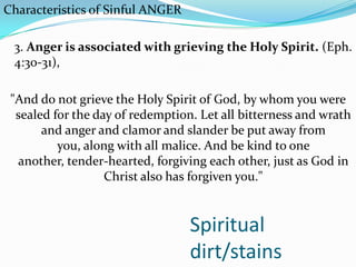 Spiritual
dirt/stains
Characteristics of Sinful ANGER
3. Anger is associated with grieving the Holy Spirit. (Eph.
4:30-31),
"And do not grieve the Holy Spirit of God, by whom you were
sealed for the day of redemption. Let all bitterness and wrath
and anger and clamor and slander be put away from
you, along with all malice. And be kind to one
another, tender-hearted, forgiving each other, just as God in
Christ also has forgiven you."
 