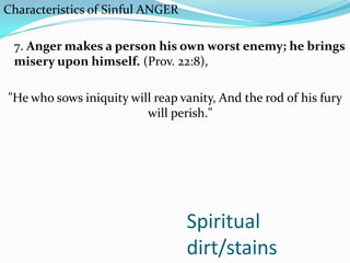 Spiritual
dirt/stains
Characteristics of Sinful ANGER
7. Anger makes a person his own worst enemy; he brings
misery upon himself. (Prov. 22:8),
"He who sows iniquity will reap vanity, And the rod of his fury
will perish."
 