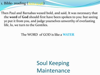 Soul Keeping
Maintenance
1. Bible- reading (Acts 13:46)
Then Paul and Barnabas waxed bold, and said, It was necessary that
the word of God should first have been spoken to you: but seeing
ye put it from you, and judge yourselves unworthy of everlasting
life, lo, we turn to the Gentiles.
The WORD of GOD is like a WATER
 