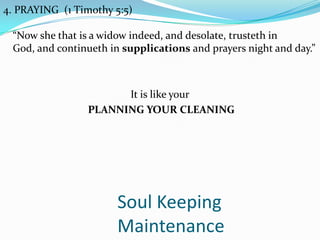 Soul Keeping
Maintenance
4. PRAYING (1 Timothy 5:5)
“Now she that is a widow indeed, and desolate, trusteth in
God, and continueth in supplications and prayers night and day.”
It is like your
PLANNING YOUR CLEANING
 