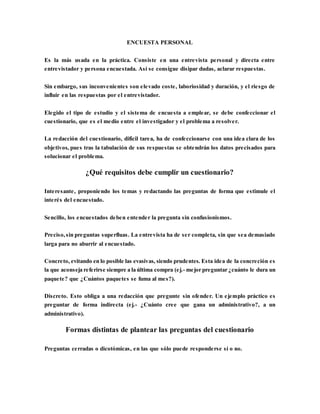 ENCUESTA PERSONAL
Es la más usada en la práctica. Consiste en una entrevista personal y directa entre
entrevistador y persona encuestada. Así se consigue disipar dudas, aclarar respuestas.
Sin embargo, sus inconvenientes son elevado coste, laboriosidad y duración, y el riesgo de
influir en las respuestas por el entrevistador.
Elegido el tipo de estudio y el sistema de encuesta a emplear, se debe confeccionar el
cuestionario, que es el medio entre el investigador y el problema a resolver.
La redacción del cuestionario, difícil tarea, ha de confeccionarse con una idea clara de los
objetivos, pues tras la tabulación de sus respuestas se obtendrán los datos precisados para
solucionar el problema.
¿Qué requisitos debe cumplir un cuestionario?
Interesante, proponiendo los temas y redactando las preguntas de forma que estimule el
interés del encuestado.
Sencillo, los encuestados deben entender la pregunta sin confusionismos.
Preciso,sin preguntas superfluas. La entrevista ha de ser completa, sin que sea demasiado
larga para no aburrir al encuestado.
Concreto, evitando en lo posible las evasivas, siendo prudentes. Esta idea de la concreción es
la que aconseja referirse siempre a la última compra (ej.- mejor preguntar ¿cuánto le dura un
paquete? que ¿Cuántos paquetes se fuma al mes?).
Discreto. Esto obliga a una redacción que pregunte sin ofender. Un ejemplo práctico es
preguntar de forma indirecta (ej.- ¿Cuánto cree que gana un administrativo?, a un
administrativo).
Formas distintas de plantear las preguntas del cuestionario
Preguntas cerradas o dicotómicas, en las que sólo puede responderse sí o no.
 