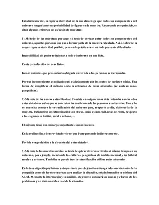 Estadísticamente, la representatividad de la muestra exige que todos los componentes del
universo tengan la misma probabilidad de figurar en la muestra. Respetando este principio, se
citan algunos criterios de elección de muestras:
1) Método de las muestras por azar: se trata de sortear entre todos los componentes del
universo,aquellas personas que van a formar parte de la muestra calculada. Así, se obtiene la
mayor representatividad posible, pero en la práctica este método presenta dificultades:
Imposibilidad de poder relacionar a todo el universo en una lista.
Coste y confección de esas listas.
Inconvenientes que presentan la obligada entrevista a las personas seleccionadas.
Por sus inconvenientes es utilizado casi exclusivamente por institutos de carácter oficial. Una
forma de simplificar el método sería la utilización de rutas aleatorias (se sortean zonas
geográficas).
2) Método de las cuotas estratificadas: Consiste en asignar unas determinadas cuotas a los
entrevistadores en las que se concretan las condicionesde las personas a entrevistar. Para ello
se necesita conocer la estratificación del universo para, respecto a ella, elaborar la de la
muestra. Parámetros de estratificación son el sexo,edad, estado civil, nivel de renta, respecto
a las regiones o hábitat, rural o urbano, ...
El método tiene sin embargo importantes inconvenientes:
En la realización, el entrevistador tiene que ir preguntando indiscretamente.
Posible sesgo debido a la elección del entrevistador.
3) Método de las muestras mixtas: se trata de aplicar diversos criterios al mismo tiempo en un
universo, por ejemplo, mezclando los criterios geográficos de ámbito nacional y los hábitat
rurales y urbanos. También se puede tras la estratificación utilizar rutas aleatorias.
En la investigación preliminar es importante que el ejecutivo obtenga información tanto de la
compañía como de fuentes externas para analizar la situación, esta información se obtiene del
S.I.M. Mediante la información y su análisis, el ejecutivo conocerá las causas y efectos de los
problemas y se dará una idea real de la situación.
 