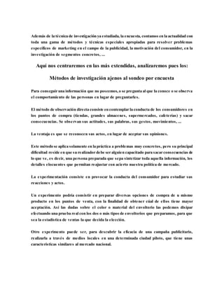 Además de la técnica de investigación ya estudiada, la encuesta, contamos en la actualidad con
toda una gama de métodos y técnicas especiales apropiadas para resolver problemas
específicos de marketing en el campo de la publicidad, la motivación del consumidor, en la
investigación de segmentos concretos, ...
Aquí nos centraremos en las más extendidas, analizaremos pues los:
Métodos de investigación ajenos al sondeo por encuesta
Para conseguir una información que no poseemos,o se pregunta al que la conoce o se observa
el comportamiento de las personas en lugar de preguntarles.
El método de observación directa consiste en contemplar la conducta de los consumidores en
los puntos de compra (tiendas, grandes almacenes, supermercados, cafeterías) y sacar
consecuencias. Se observan sus actitudes, sus palabras, sus gestos, movimientos, ...
La ventaja es que se reconocen sus actos, en lugar de aceptar sus opiniones.
Este método se aplica solamente en la práctica a problemas muy concretos, pero su principal
dificultad reside en que su realizador debe ser alguien capacitado para sacar consecuencias de
lo que ve, es decir, una persona preparada que sepa sintetizar toda aquella información, los
detalles elocuentes que permitan reajustar con acierto nuestra política de mercado.
La experimentación consiste en provocar la conducta del consumidor para estudiar sus
reacciones y actos.
Un experimento podría consistir en preparar diversas opciones de compra de u mismo
producto en los puntos de venta, con la finalidad de obtener cúal de ellos tiene mayor
aceptación. Así las dudas sobre el color o material del envoltorio las podemos disipar
efectuando una prueba real con los dos o más tipos de envoltorios que preparamos, para que
sea la estadística de ventas la que decida la elección.
Otro experimento puede ser, para descubrir la eficacia de una campaña publicitario,
realizarla a través de medios locales en una determinada ciudad piloto, que tiene unas
características similares al mercado nacional.
 