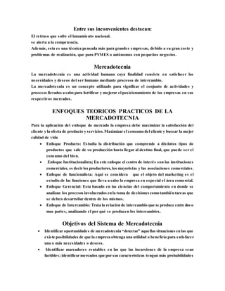 Entre sus inconvenientes destacan:
El retraso que sufre el lanzamiento nacional.
se alerta a la competencia.
Además, esta es una técnica pensada más para grandes empresas, debido a su gran coste y
problemas de realización, que para PYMES o autónomos con pequeños negocios.
Mercadotecnia
La mercadotecnia es una actividad humana cuya finalidad consiste en satisfacer las
necesidades y deseos del ser humano mediante procesos de intercambio.
La mercadotecnia es un concepto utilizado para significar el conjunto de actividades y
procesos llevados a cabo para fortificar y mejorar el posicionamiento de las empresas en sus
respectivos mercados.
ENFOQUES TEORICOS PRACTICOS DE LA
MERCADOTECNIA
Para la aplicación del enfoque de mercado la empresa debe maximizar la satisfacción del
cliente y la oferta de producto y servicios.Maximizar el consumo del cliente y buscar la mejor
calidad de vida
 Enfoque Producto: Estudia la distribución que comprende a distintos tipos de
productos que sale de su producción hasta llegar al destino final, que puede ser el
consumo del bien.
 Enfoque Institucionalista; En este enfoque el centro de interés son las instituciones
comerciales, es decir los productores,los mayoristas y las asociaciones comerciales.
 Enfoque de funcionalista: Aquí se considera que el objeto del marketing es el
estudio de las funciones que lleva a cabo la empresa en especial el área comercial.
 Enfoque Gerencial: Esta basado en las ciencias del comportamiento en donde se
analizan los procesos involucrados en la toma de decisionescomo también tareas que
se deben desarrollar dentro de los mismos.
 Enfoque de Intercambio: Trata la relación de intercambio que se produce entre dos o
mas partes, analizando el por qué se producen los intercambios.
Objetivos del Sistema de Mercadotecnia
 Identificar oportunidades de mercadotecnia “detectar” aquellas situaciones en las que
existe posibilidades de que la empresa obtenga una utilidad o beneficio para satisfacer
una o más necesidades o deseos.
 Identificar marcadores rentables en las que las incursiones de la empresa sean
factibles; identificar mercados que por sus características tengan más probabilidades
 