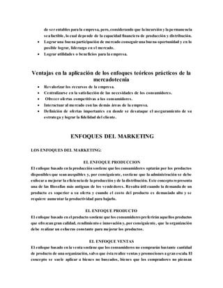 de ser entables para la empresa, pero,considerando que la incursión y la permanencia
sea factible, lo cual depende de la capacidad financiera de producción y distribución.
 Lograr una buena participación de mercado conseguir una buena oportunidad y en lo
posible lograr, liderazgo en el mercado.
 Lograr utilidades o beneficios para la empresa.
Ventajas en la aplicación de los enfoques teóricos prácticos de la
mercadotecnia
 Revalorizar los recursos de la empresa.
 Centralizarse en la satisfacción de las necesidades de los consumidores.
 Ofrecer ofertas competitivas a los consumidores.
 Interactuar al mercado con las demás áreas de la empresa.
 Definición de ofertas importantes en donde se desataque el aseguramiento de su
estratega y lograr la fidelidad del cliente.
ENFOQUES DEL MARKETING
LOS ENFOQUES DEL MARKETING:
EL ENFOQUE PRODUCCION
El enfoque basado en la producción sostiene que los consumidores optarán por los productos
disponibles que sean asequibles y, por consiguiente, sostiene que la administración se debe
enfocar a mejorar la eficiencia de la producción y de la distribución. Este concepto representa
una de las filosofías más antiguas de los vendedores. Resulta útil cuando la demanda de un
producto es superior a su oferta y cuando el costo del producto es demasiado alto y se
requiere aumentar la productividad para bajarlo.
EL ENFOQUE PRODUCTO
El enfoque basado en el producto sostiene que los consumidorespreferirán aquellos productos
que ofrezcan gran calidad, rendimiento e innovación y, por consiguiente, que la organización
debe realizar un esfuerzo constante para mejorar los productos.
EL ENFOQUE VENTAS
El enfoque basado en la venta sostiene que los consumidores no comprarán bastante cantidad
de producto de una organización, salvo que ésta realice ventas y promociones a gran escala. El
concepto se suele aplicar a bienes no buscados, bienes que los compradores no piensan
 