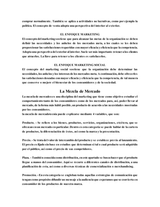 comprar normalmente. También se aplica a actividades no lucrativas, como por ejemplo la
política. El concepto de venta adopta una perspectiva del interior al exterior.
EL ENFOQUE MARKETING
El concepto del marketing sostiene que para alcanzar las metas de la organización se deben
definir las necesidades y los anhelos de los mercados meta, a los cuales se les deben
proporcionar las satisfacciones requeridas con mayor eficacia y eficiencia que la competencia.
Adopta una perspectiva del exterior al interior. Suele ser más importante retener a los clientes
que atraerlos. La llave para retener a los clientes es satisfacerlos.
EL ENFOQUE MARKETING SOCIAL
El concepto del marketing social sostiene que la organización debe determinar las
necesidades, los anhelos y los intereses de los mercados meta. A continuación, debe ofrecerles
las satisfacciones deseadas con mayor eficacia y eficiencia que la competencia, de tal manera
que conserve o mejore el bienestar de los consumidores y de la sociedad.
La Mezcla de Mercado
La mezcla de mercadeo es una disciplina del marketing que tiene como objetivo estudiar el
comportamiento tanto de los consumidores como de los mercados para, así, poder llevar al
mercado, de la forma más hábil posible,un producto de acuerdo a las necesidades mostradas
por los consumidores.
la mezcla de mercadotecnia puede explicarse mediante 4 variables, que son:
Producto. - Se refiere a los bienes, productos, servicios, organizaciones, etcétera, que se
ofrezcan en un mercado en particular. Dentro es esta categoría se puede hablar de la cartera
de productos, la diferenciación de éstos, así como la marca y la presentación.
Precio. - Se trata del valor de intercambio del producto y se establece previo al lanzamiento.
El precio es fijado sin base en estudios que determinan si tal o cual producto será adquirido
por el público, así como el precio de sus competidores.
Plaza. - También conocida como distribución, en este apartado se busca hacer que el producto
llegue a manos del consumidor. Aquí se recurre a diferentes canales de distribución, a una
planificación de esta, así como a diversas técnicas de comercialización o merchandising.
Promoción. - En esta categoría se engloban todas aquellas estrategias de comunicación que
tengan como propósito difundir un mensaje a la audiencia que esperamos que se convierta en
consumidor de los productos de nuestra marca.
 