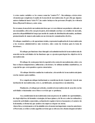 A estas cuatro variables se les conoce como las “cuatro P’s”. Sin embargo, existen otros
elementos que completan el cuadro de la mezcla de mercadotecnia. Es por ello que algunos
autores hablan de hasta “siete P’s”, las cuales incluyen a las personas (People), la evidencia
física (Physical Evidence), entre otras.
En resumen, la mezcla de mercadotecnia tiene que ver con elaborar un producto enfocado en
un consumidor, ofrecerlo a un precio justo, determinado con base en estudios de mercado,
ponerlo a disponibilidad del target por medio de canales de distribución adecuados, mediante
promocionarlo de manera adecuada con un sistema de comunicación efectivo.
El enfoque cuantitativo, o de operaciones totales, representa la aplicación de la mercadotecnia
a los recursos administrativos más recientes, tales como las técnicas para la toma de
decisiones.
El enfoque por funciones hace hincapié en la administración de la mercadotecnia de
acuerdo con las actividades de las funciones que se ejecuten para lograr los objetivos de la
mercadotecnia
El enfoque de costos pone interésespecial en los costos de mercadotecnia; sobre esta
base se hacen comparaciones, influencias y decisiones. Se utilizan medidas cuantitativas, en
especial las que corresponden a gastos monetarios.
El enfoque histórico analiza las tendencias y desarrollo de la mercadotecnia junto
con las razones para cambios.
Si se empela un enfoque institucional, se consideran desde el punto de vista de una
institución de mercadotecnia, esto es, un fabricante, un mayorista o un minorista.
Finalmente, el enfoque por artículo, considera la mercadotecnia de acuerdo con las
actividades relacionadas con el bien o servicio que se produzca.
Así, consideramos la mercadotecnia como un proceso de análisis de oportunidades,
de elegir objetivos, de formular estrategias,de hacer planes y de llevar a cabo la realización y
control de actividades comerciales, en función de regular el nivel, el momento y el carácter de
la demanda, en forma tal, que ayuden a la empresa a lograr sus metas.
Ahora bien, recientemente se le ha añadido otro elemento tan importante como los anteriores:
el Postventa. se refiere a todos aquellos servicios que se ofrecen a los clientes después de haber
 