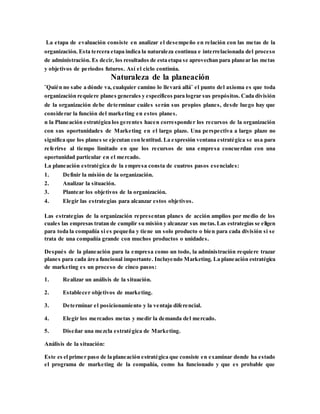 La etapa de evaluación consiste en analizar el desempeño en relación con las metas de la
organización. Esta tercera etapa indica la naturaleza continua e interrelacionada del proceso
de administración. Es decir, los resultados de esta etapa se aprovechan para planear las metas
y objetivos de periodos futuros. Así el ciclo continúa.
Naturaleza de la planeación
¨Quién no sabe a dónde va, cualquier camino lo llevará allá¨ el punto del axioma es que toda
organización requiere planes generales y específicos para lograr sus propósitos. Cada división
de la organización debe determinar cuáles serán sus propios planes, desde luego hay que
considerar la función del marketing en estos planes.
n la Planeación estratégica los gerentes hacen corresponder los recursos de la organización
con sus oportunidades de Marketing en el largo plazo. Una perspectiva a largo plazo no
significa que los planes se ejecutan con lentitud. La expresión ventana estratégica se usa para
referirse al tiempo limitado en que los recursos de una empresa concuerdan con una
oportunidad particular en el mercado.
La planeación estratégica de la empresa consta de cuatros pasos esenciales:
1. Definir la misión de la organización.
2. Analizar la situación.
3. Plantear los objetivos de la organización.
4. Elegir las estrategias para alcanzar estos objetivos.
Las estrategias de la organización representan planes de acción amplios por medio de los
cuales las empresas tratan de cumplir su misión y alcanzar sus metas.Las estrategias se eligen
para toda la compañía si es pequeña y tiene un solo producto o bien para cada división si se
trata de una compañía grande con muchos productos o unidades.
Después de la planeación para la empresa como un todo, la administración requiere trazar
planes para cada área funcional importante. Incluyendo Marketing. La planeación estratégica
de marketing es un proceso de cinco pasos:
1. Realizar un análisis de la situación.
2. Establecer objetivos de marketing.
3. Determinar el posicionamiento y la ventaja diferencial.
4. Elegir los mercados metas y medir la demanda del mercado.
5. Diseñar una mezcla estratégica de Marketing.
Análisis de la situación:
Este es el primer paso de la planeación estratégica que consiste en examinar donde ha estado
el programa de marketing de la compañía, como ha funcionado y que es probable que
 