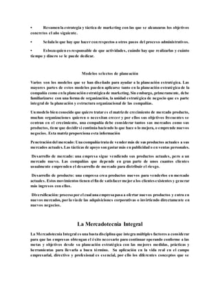 • Resumen la estrategia y táctica de marketing con las que se alcanzaras los objetivos
concretos el año siguiente.
• Señala lo que hay que hacer con respectos a otros pasos del proceso administrativos.
• Esboza quien es responsable de que actividades, cuándo hay que realizarlas y cuánto
tiempo y dinero se le puede dedicar.
Modelos selectos de planeación
Varios son los modelos que se han diseñado para ayudar a la planeación estratégica. Las
mayores partes de estos modelos pueden aplicarse tanto en la planeación estratégica de la
compañía como en la planeación estratégica de marketing.Sin embargo, primeramente, debe
familiarizarse con una forma de organización, la unidad estratégica de negocio que es parte
integral de la planeación y estructura organizacional de las compañías.
Un modelo bien conocido que quiero tratar es el matriz de crecimiento de mercado producto,
muchas organizaciones quieren o necesitan crecer y por ellos sus objetivos frecuentes se
centran en el crecimiento, una compañía debe considerar tantos sus mercados como sus
productos, tiene que decidir si continúa haciendo lo que hace o lo mejora, o emprende nuevos
negocios. Esta matriz proporciona esta información
Penetración del mercado: Una compañía trata de vender más de sus productos actuales a sus
mercados actuales.Las tácticas de apoyo son gastar más en publicidad o en ventas personales.
Desarrollo de mercado: una empresa sigue vendiendo sus productos actuales, pero a un
mercado nuevo. Las compañías que depende en gran parte de unos cuantos clientes
usualmente emprenden el desarrollo de mercado para distribuir el riesgo.
Desarrollo de producto: una empresa crea productos nuevos para venderlos en mercado
actuales. Estos movimientos tienen el fin de satisfacer mejor a los clientesexistentes y generar
más ingresos con ellos.
Diversificación: proceso por el cual una empresa pasa a ofertar nuevos productos y entra en
nuevos mercados, por la vía de las adquisiciones corporativas o invirtiendo directamente en
nuevos negocios.
La Mercadotecnia Integral
La Mercadotecnia Integral es una basta disciplina que integra múltiples factores a considerar
para que las empresas obtengan el éxito necesario para continuar operando conforme a las
metas y objetivos desde su planeación estratégica con las mejores medidas, prácticas y
herramientas para llevarla a buen término. Su aplicación en la vida real en el campo
empresarial, directivo y profesional es esencial, por ello los diferentes conceptos que se
 