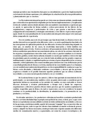 manejan permiten una vinculación clara para su entendimiento y posterior implementación
en la toma de decisiones oportunas y de calidad para la solución de las diversas problemáticas
y planteamientos que se susciten.
La Mercadotecnia integral no puede ser vista como un elemento aislado, considerando
que existen diversas aportacionesoriginadas por las buenas implementaciones y la aplicación
teórica de variados autores donde además existe un caudal de conocimiento y experiencia que
se puede re aprovechar de forma variada y exitosa proveniente de los líderes de las
organizaciones, empresas y profesionales de éxito y que gracias a una fuerte visión,
conjugación del conocimiento y estrategias convenientes; estos líderes representan un parte
aguas donde la conceptualización de la mercadotecnia integral cobra mayor relevancia por
dicho compendio de experiencia.
En este sentido, una serie de personajes que han demostrado su eficacia a través de
medios interactivos en especial en las diferentes redes y su activa participación han dado a la
luz concepciones de aplicación práctica de las diferentes técnicas del marketing dejando en
claro que, en muchos de los casos, la creatividad, innovación y visión también son
fundamentales para el éxito. Existen corrientes del pensamiento dentro del marketing que
deben considerarse para obtener un conocimiento pleno, no solo de las acciones internas de
los negocios y organizaciones sino sobre todo, como estas se pueden canalizar en el entorno
económico, político,social y hasta cultural, tomando en cuenta que también existen otro tipo
de prioridades para la sociedad y que no están del todo atendidas por las grandes empresas
multinacionales y donde se engloban la pobreza extrema, el grave desperdicio de los recursos
naturales, sobreexplotación y las escasas medidas para contrarrestar estas deficiencias por la
exacerbada producción de bienesy servicios, muchas de las veces inútiles para el ser humano,
en este sentido la mercadotecnia integral tiene en sí la responsabilidad de coadyuvar a que los
bienes estén diseñados y fabricados conforme a necesidades y deseos que las personas
requieren evitando en lo posible fomentar aquellos productos que no cubren realmente
necesidades y en consecuencia pueden inclusive no ser rentables.
De la misma forma en que los autores y líderes han aportado al conocimiento de los
profesionales en mercadotecnia, también existe un punto interesante a considerar por la
aportación intrínseca encontrada en los portales de cambio, en cuyo contenido se tienen
diversas destrezas y técnicas prácticamente a tiempo real y donde las empresas,
organizaciones y directivos pueden obtener datos precisos que les ayuden a optimizar los
cambios requeridos para la firma a la cual se representa y con esto establecer la mejora
continua en la productividad, la distribución, la administración y la promoción de sus
productos y servicios.
En décadas anteriores, los productores obtenían un beneficio económico produciendo
bienes y servicios diseñados bajo su propia concepción de las cosas, es decir, pese a que estos
bienes se reproducían con una calidad excelente no todos satisfacían las necesidades y deseos
de las personas,esta forma rentable a partir del concepto “empujar” hoy en nuestros días no
se considera vigente, toda vez que los clientes han cambiado en mucho su forma de pensar,
actuar y adquirir los bienes necesarios, siendo por tanto más exigentes aunado a los diferentes
medios de comunicación masiva y segmentados, así como los avances tecnológicos y de
 