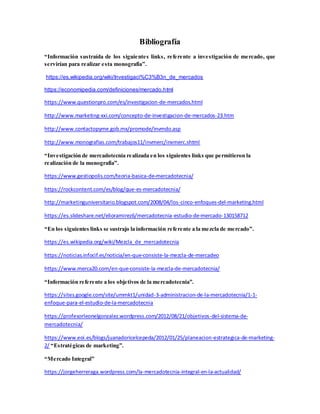Bibliografía
“Información sustraída de los siguientes links, referente a investigación de mercado, que
servirían para realizar esta monografía”.
https://es.wikipedia.org/wiki/Investigaci%C3%B3n_de_mercados
https://economipedia.com/definiciones/mercado.html
https://www.questionpro.com/es/investigacion-de-mercados.html
http://www.marketing-xxi.com/concepto-de-investigacion-de-mercados-23.htm
http://www.contactopyme.gob.mx/promode/invmdo.asp
http://www.monografias.com/trabajos11/invmerc/invmerc.shtml
“Investigación de mercadotecnia realizada en los siguientes links que permitieron la
realización de la monografía”.
https://www.gestiopolis.com/teoria-basica-de-mercadotecnia/
https://rockcontent.com/es/blog/que-es-mercadotecnia/
http://marketinguniversitario.blogspot.com/2008/04/los-cinco-enfoques-del-marketing.html
https://es.slideshare.net/elioramirez6/mercadotecnia-estudio-de-mercado-130158712
“En los siguientes links se sustrajo la información referente a la mezcla de mercado”.
https://es.wikipedia.org/wiki/Mezcla_de_mercadotecnia
https://noticias.infocif.es/noticia/en-que-consiste-la-mezcla-de-mercadeo
https://www.merca20.com/en-que-consiste-la-mezcla-de-mercadotecnia/
“Información referente a los objetivos de la mercadotecnia”.
https://sites.google.com/site/ummkt1/unidad-3-administracion-de-la-mercadotecnia/1-1-
enfoque-para-el-estudio-de-la-mercadotecnia
https://profesorleonelgonzalez.wordpress.com/2012/08/21/objetivos-del-sistema-de-
mercadotecnia/
https://www.eoi.es/blogs/juanadoricelcepeda/2012/01/25/planeacion-estrategica-de-marketing-
2/ “Estratégicas de marketing”.
“Mercado Integral”
https://jorgeherreraga.wordpress.com/la-mercadotecnia-integral-en-la-actualidad/
 