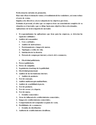 Perfecciona los métodos de promoción.
Hace más eficaz el sistema de ventas y el rendimiento de los vendedores, así como reduce
el coste de ventas.
Impulsa a los directivos a la reevaluación de los objetivos previstos.
Estimula al personal, al saber que su empresa tiene un conocimiento completo de su
situación en el mercado y que se dirige hacia unos objetivos bien seleccionados.
Aplicaciones de la investigación de mercados
 Si esquematizamos las aplicaciones que tiene para las empresas, se detectan las
siguientes utilidades:
 Análisis del consumidor:
1. Usos y actitudes.
 Análisis de motivaciones.
1. Posicionamiento e imagen de marcas.
2. Tipologías y estilos de vida.
3. Satisfacción de la clientela.
4. Potencia de compra por internet, a través del e-commerce.
 Efectividad publicitaria:
1. Pretest publicitario.
2. Postes de campañas.
3. Seguimiento (tracking) de la publicidad.
4. Efectividad promocional.
5. Análisis de las herramientas internet.
 Análisis de producto:
1. Test de concepto.
2. Análisis multiconcepto-multiatributo.
3. Análisis de sensibilidad al precio.
4. Test de producto.
5. Test de envase y/o etiqueta.
6. Test de marca.
 Estudios comerciales:
1. Áreas de influencia de establecimientos comerciales.
2. Imagen de establecimientos comerciales.
3. Comportamiento del comprador en punto de venta.
4. Posibilidades de e-commerce.
 Estudios de distribución:
1. Auditoría de establecimientos detallistas.
 