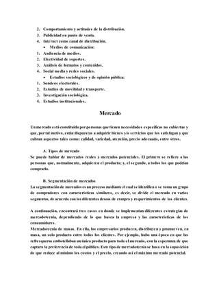 2. Comportamiento y actitudes de la distribución.
3. Publicidad en punto de venta.
4. Internet como canal de distribución.
 Medios de comunicación:
1. Audiencia de medios.
2. Efectividad de soportes.
3. Análisis de formatos y contenidos.
4. Social media y redes sociales.
 Estudios sociológicos y de opinión pública:
1. Sondeos electorales.
2. Estudios de movilidad y transporte.
3. Investigación sociológica.
4. Estudios institucionales.
Mercado
Un mercado está constituido por personas que tienen necesidades específicas no cubiertas y
que, por tal motivo, están dispuestas a adquirir bienes y/o servicios que los satisfagan y que
cubran aspectos tales como: calidad, variedad, atención, precio adecuado, entre otros.
A. Tipos de mercado
Se puede hablar de mercados reales y mercados potenciales. El primero se refiere a las
personas que, normalmente, adquieren el producto; y, el segundo, a todos los que podrían
comprarlo.
B. Segmentación de mercados
La segmentación de mercados es un proceso mediante el cual se identifica o se toma un grupo
de compradores con características similares, es decir, se divide el mercado en varios
segmentos, de acuerdo con los diferentes deseos de compra y requerimientos de los clientes.
A continuación, encontrará tres casos en donde se implementan diferentes estrategias de
mercadotecnia, dependiendo de lo que busca la empresa y las características de los
consumidores.
Mercadotecnia de masas. En ella, los empresarios producen, distribuyen y promueven, en
masa, un solo producto entre todos los clientes. Por ejemplo, hubo una época en que las
refresqueras embotellaban un único producto para todo el mercado, con la esperanza de que
captara la preferencia de todo el público. Este tipo de mercadotecnia se basa en la suposición
de que reduce al mínimo los costos y el precio, creando así el máximo mercado potencial.
 