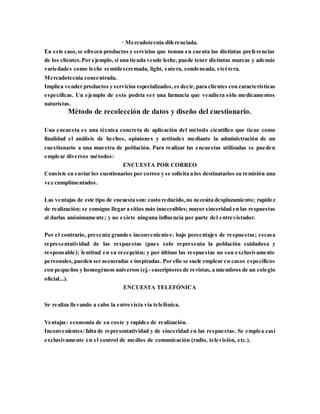 · Mercadotecnia diferenciada.
En este caso,se ofrecen productos y servicios que toman en cuenta las distintas preferencias
de los clientes.Por ejemplo, si una tienda vende leche, puede tener distintas marcas y además
variedades como leche semidescremada, light, entera, condensada, etcétera.
Mercadotecnia concentrada.
Implica vender productos y servicios especializados,es decir, para clientes con características
específicas. Un ejemplo de esto podría ser una farmacia que vendiera sólo medicamentos
naturistas.
Método de recolección de datos y diseño del cuestionario.
Una encuesta es una técnica concreta de aplicación del método científico que tiene como
finalidad el análisis de hechos, opiniones y actitudes mediante la administración de un
cuestionario a una muestra de población. Para realizar las encuestas utilizadas se pueden
emplear diversos métodos:
ENCUESTA POR CORREO
Consiste en enviar los cuestionarios por correo y se solicita a los destinatarios su remisión una
vez cumplimentados.
Las ventajas de este tipo de encuesta son: costo reducido,no necesita desplazamiento; rapidez
de realización; se consigue llegar a sitios más inaccesibles; mayor sinceridad en las respuestas
al darlas anónimamente; y no existe ninguna influencia por parte del entrevistador.
Por el contrario, presenta grandes inconvenientes: bajo porcentajes de respuestas; escasa
representatividad de las respuestas (pues solo representa la población cuidadosa y
responsable); lentitud en su recepción; y por último las respuestas no son exclusivamente
personales, pueden ser asesoradas e inspiradas. Por ello se suele emplear en casos específicos
con pequeños y homogéneos universos (ej.- suscriptores de revistas, a miembros de un colegio
oficial...).
ENCUESTA TELEFÓNICA
Se realiza llevando a cabo la entrevista vía telefónica.
Ventajas: economía de su coste y rapidez de realización.
Inconvenientes: falta de representatividad y de sinceridad en las respuestas. Se emplea casi
exclusivamente en el control de medios de comunicación (radio, televisión, etc.).
 