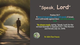 “Speak, Lord”
Psalms 50:7
¶ Hear, O my people, and I will speak; O Israel,
and I will testify against thee: I am God, even thy
God.
“Be always ready, saying, ‘Speak, Lord; for thy
servant heareth’ (1 Samuel 3:9).”—The Review
and Herald, July 26, 1898.
Br. Sebit Chan Francis
 
