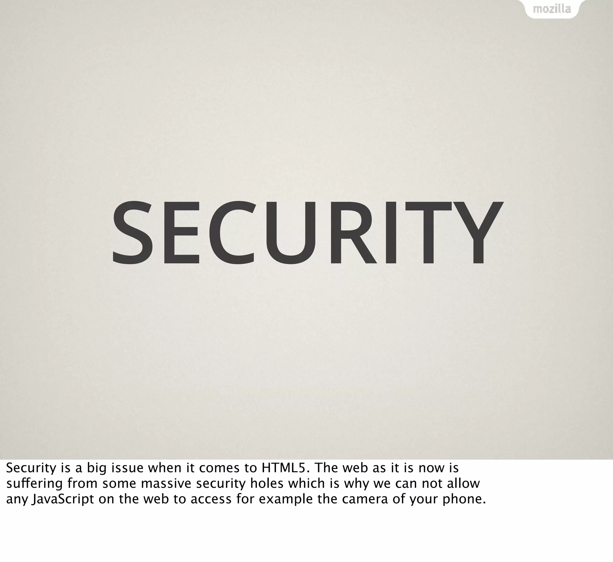 SECURITY
Security is a big issue when it comes to HTML5. The web as it is now is
suffering from some massive security holes which is why we can not allow
any JavaScript on the web to access for example the camera of your phone.

 