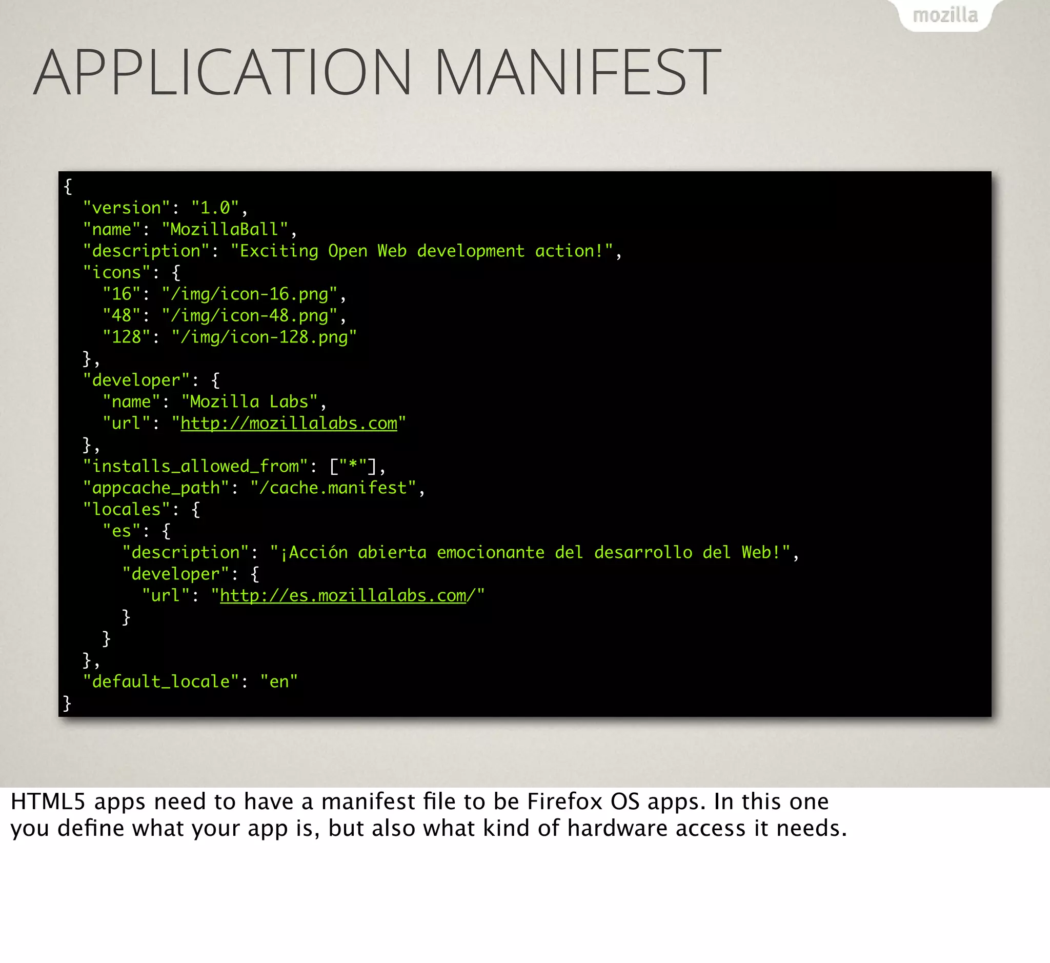 APPLICATION MANIFEST
{
"version": "1.0",
"name": "MozillaBall",
"description": "Exciting Open Web development action!",
"icons": {
"16": "/img/icon-16.png",
"48": "/img/icon-48.png",
"128": "/img/icon-128.png"
},
"developer": {
"name": "Mozilla Labs",
"url": "http://mozillalabs.com"
},
"installs_allowed_from": ["*"],
"appcache_path": "/cache.manifest",
"locales": {
"es": {
"description": "¡Acción abierta emocionante del desarrollo del Web!",
"developer": {
"url": "http://es.mozillalabs.com/"
}
}
},
"default_locale": "en"
}

HTML5 apps need to have a manifest ﬁle to be Firefox OS apps. In this one
you deﬁne what your app is, but also what kind of hardware access it needs.

 