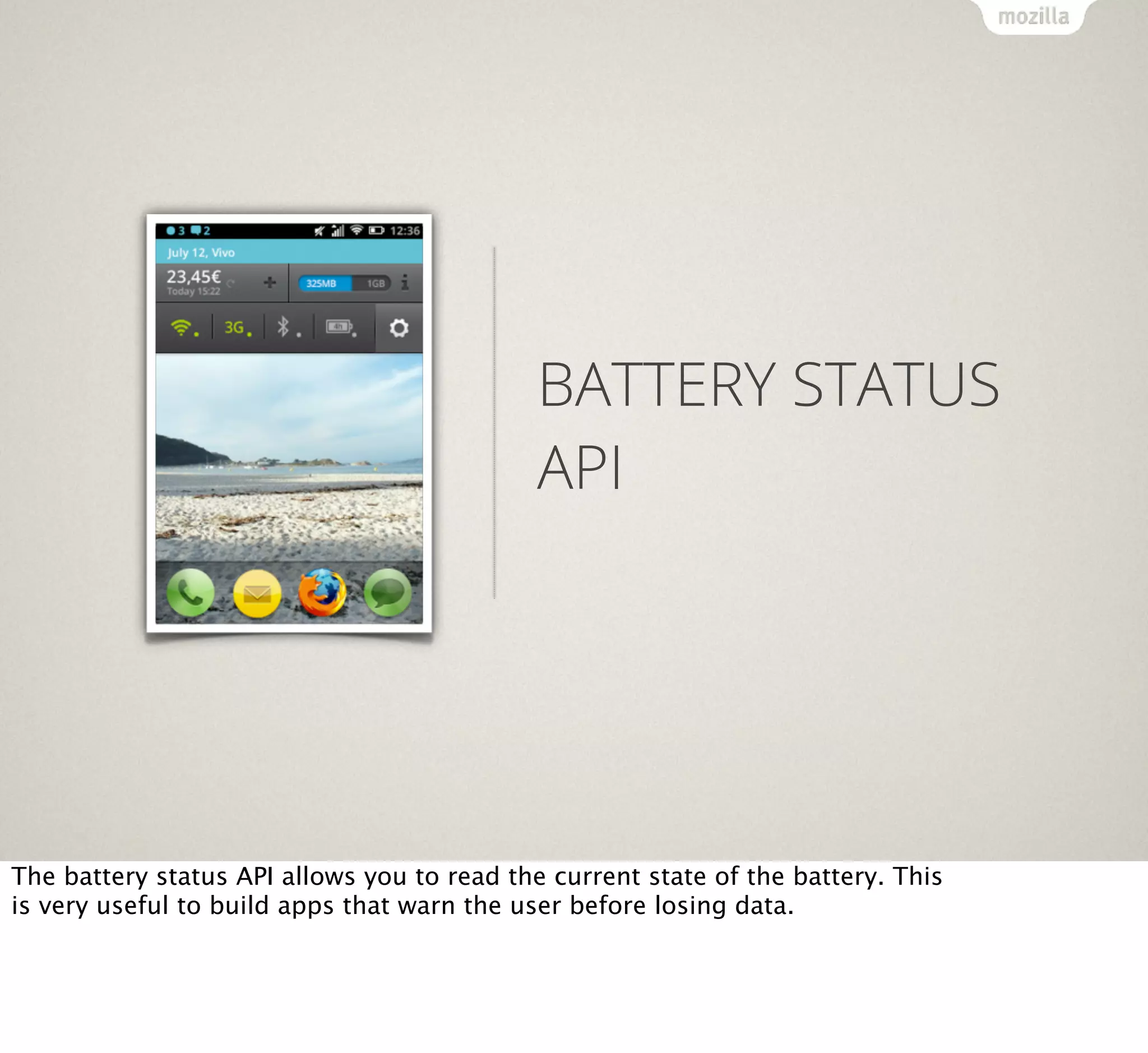 BATTERY STATUS
API

The battery status API allows you to read the current state of the battery. This
is very useful to build apps that warn the user before losing data.

 