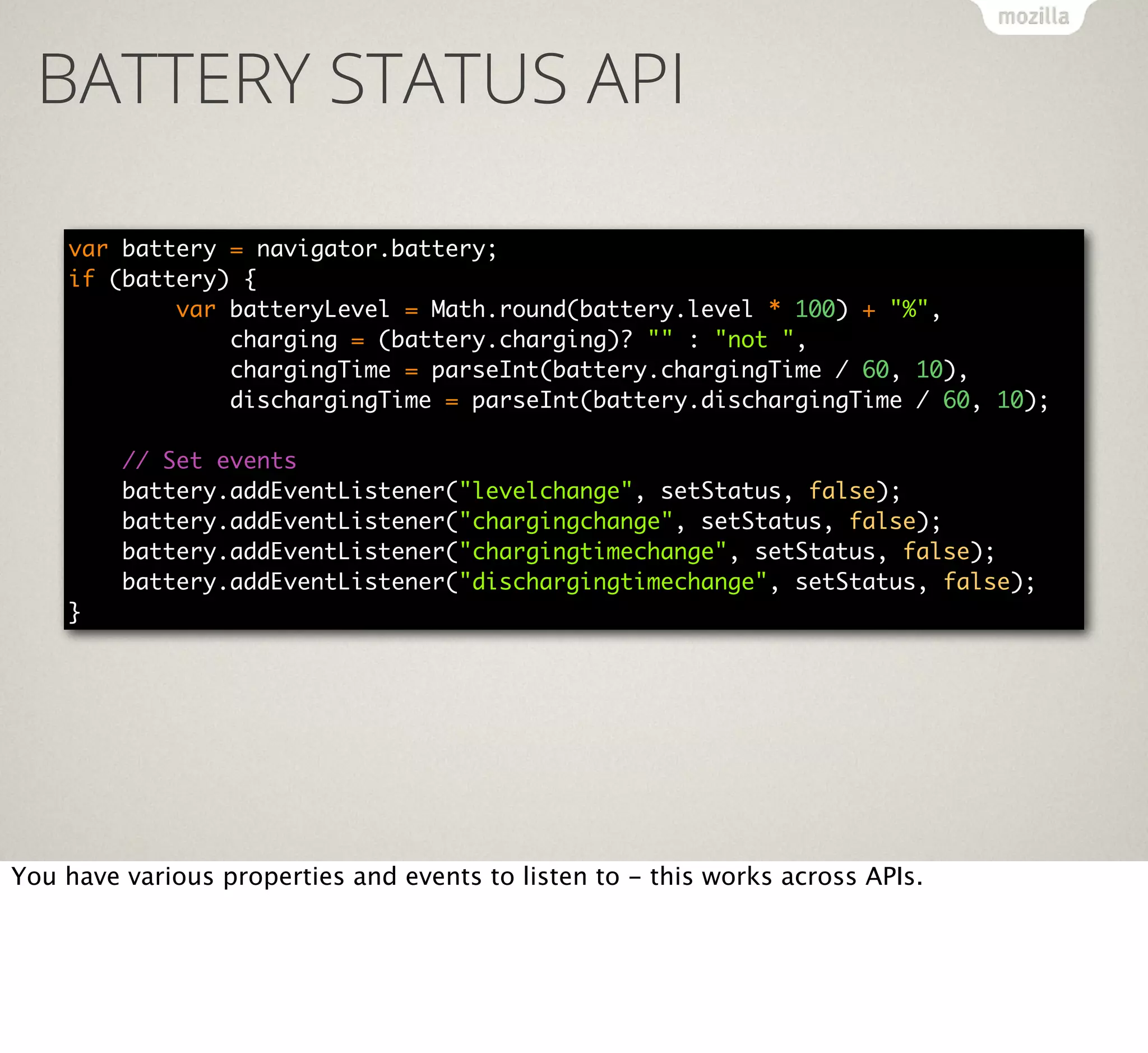 BATTERY STATUS API
var battery = navigator.battery;
if (battery) {
var batteryLevel = Math.round(battery.level * 100) + "%",
charging = (battery.charging)? "" : "not ",
chargingTime = parseInt(battery.chargingTime / 60, 10),
dischargingTime = parseInt(battery.dischargingTime / 60, 10);
// Set events
battery.addEventListener("levelchange", setStatus, false);
battery.addEventListener("chargingchange", setStatus, false);
battery.addEventListener("chargingtimechange", setStatus, false);
battery.addEventListener("dischargingtimechange", setStatus, false);
}

You have various properties and events to listen to - this works across APIs.

 