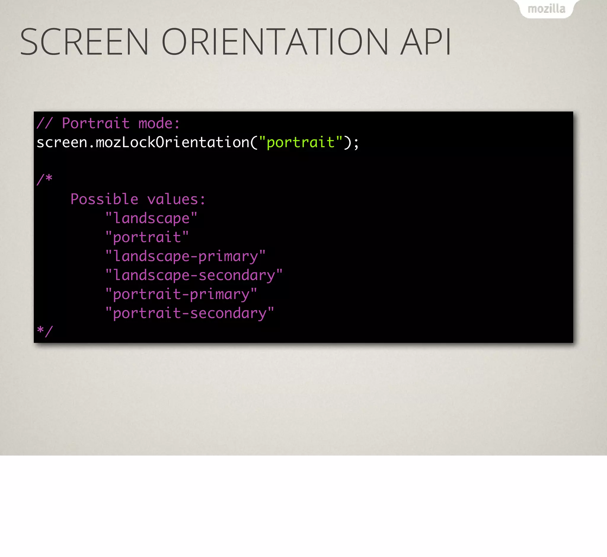 SCREEN ORIENTATION API
// Portrait mode:
screen.mozLockOrientation("portrait");
/*
Possible values:
"landscape"
"portrait"
"landscape-primary"
"landscape-secondary"
"portrait-primary"
"portrait-secondary"
*/

 
