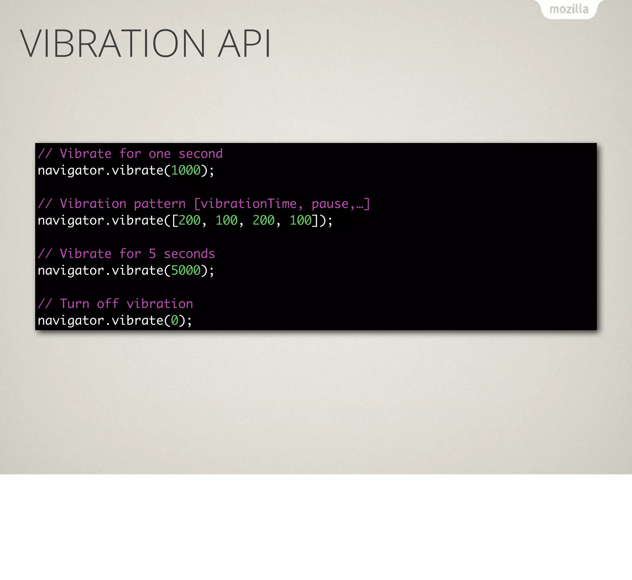 VIBRATION API
// Vibrate for one second
navigator.vibrate(1000);
// Vibration pattern [vibrationTime, pause,…]
navigator.vibrate([200, 100, 200, 100]);
// Vibrate for 5 seconds
navigator.vibrate(5000);
// Turn off vibration
navigator.vibrate(0);

 
