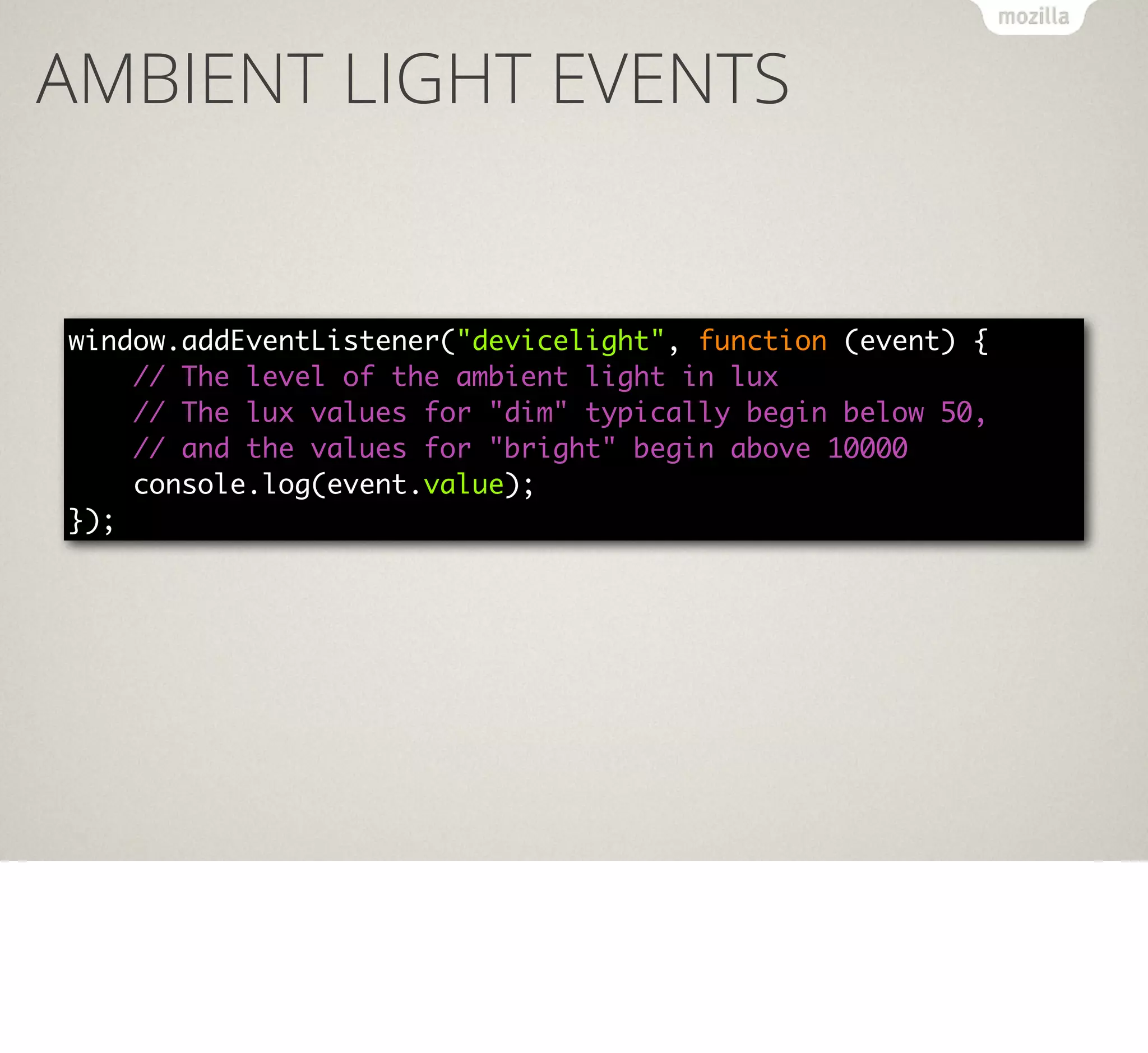 AMBIENT LIGHT EVENTS

window.addEventListener("devicelight", function (event) {
// The level of the ambient light in lux
// The lux values for "dim" typically begin below 50,
// and the values for "bright" begin above 10000
console.log(event.value);
});

 