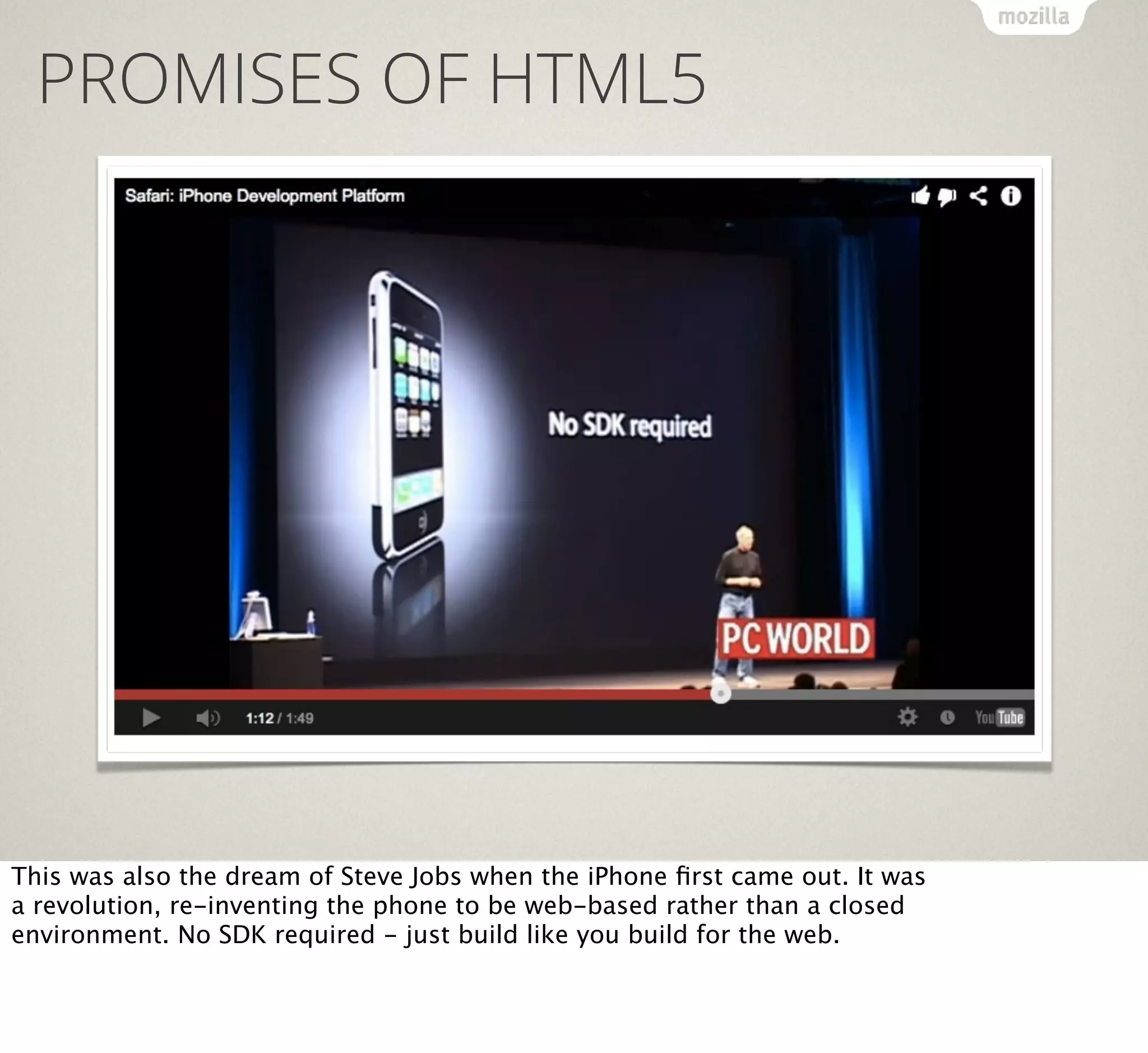 PROMISES OF HTML5

This was also the dream of Steve Jobs when the iPhone ﬁrst came out. It was
a revolution, re-inventing the phone to be web-based rather than a closed
environment. No SDK required - just build like you build for the web.

 