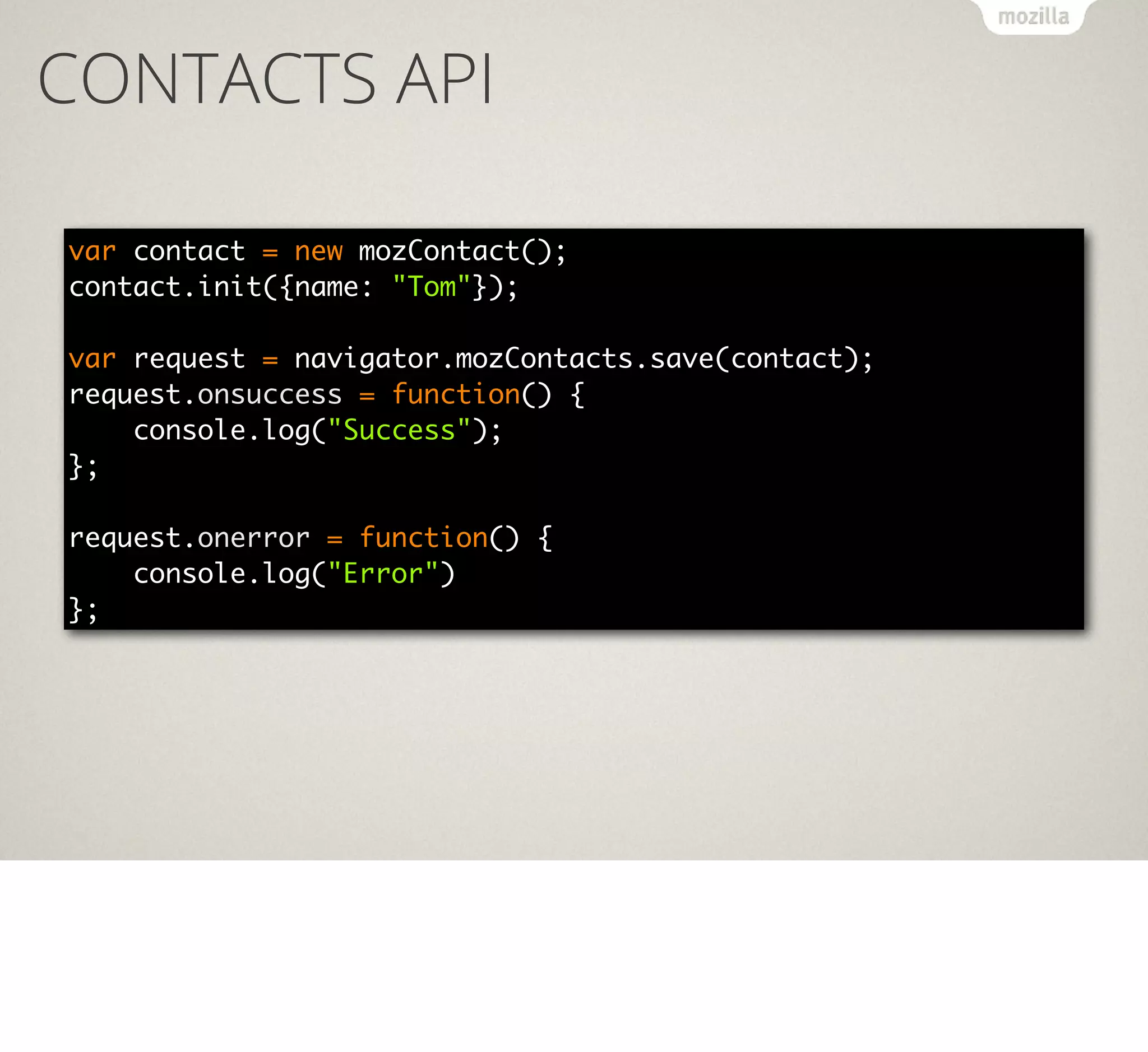 CONTACTS API
var contact = new mozContact();
contact.init({name: "Tom"});
var request = navigator.mozContacts.save(contact);
request.onsuccess = function() {
console.log("Success");
};
request.onerror = function() {
console.log("Error")
};

 