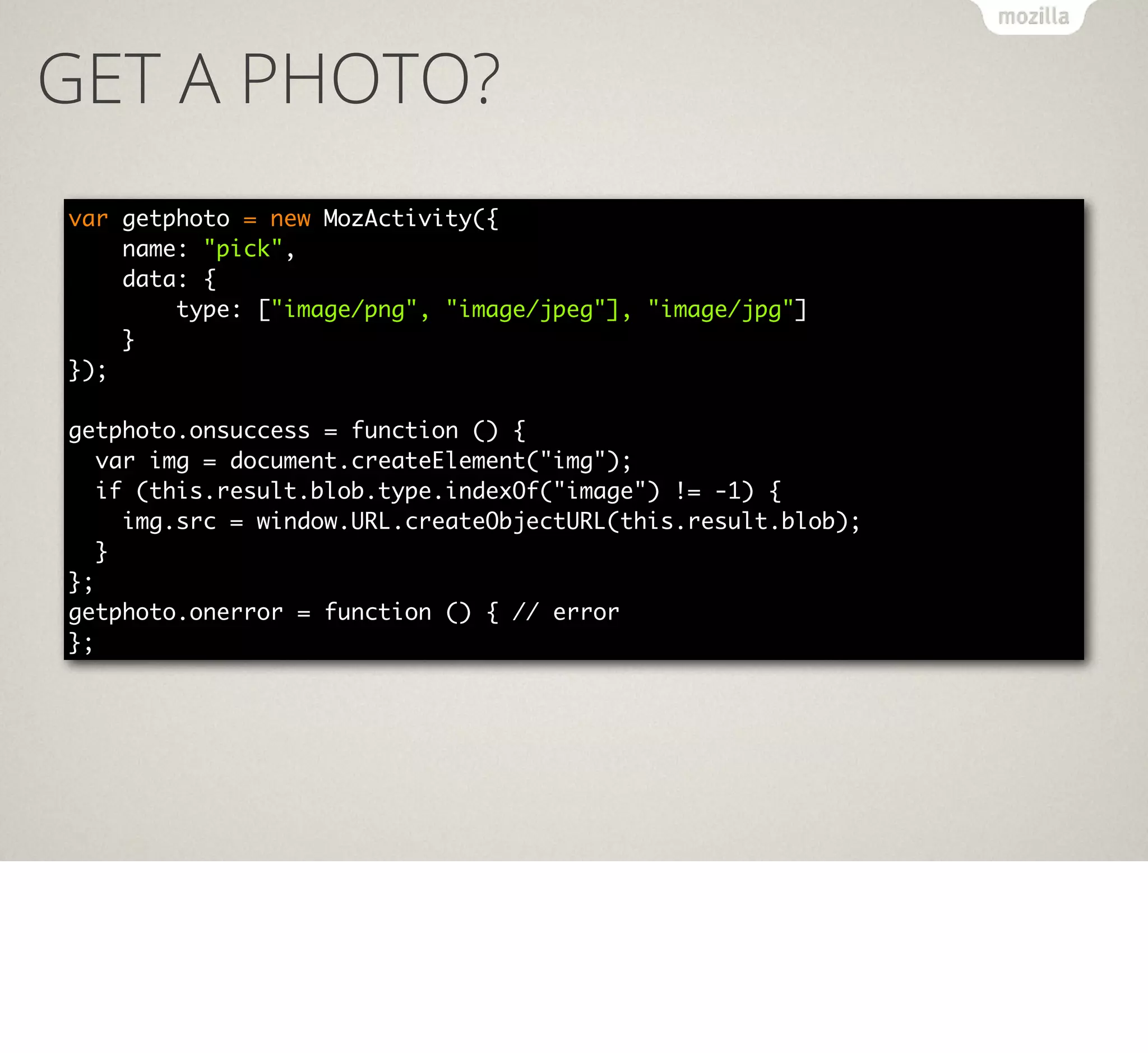 GET A PHOTO?
var getphoto = new MozActivity({
name: "pick",
data: {
type: ["image/png", "image/jpeg"], "image/jpg"]
}
});
getphoto.onsuccess = function () {
var img = document.createElement("img");
if (this.result.blob.type.indexOf("image") != -1) {
img.src = window.URL.createObjectURL(this.result.blob);
}
};
getphoto.onerror = function () { // error
};

 