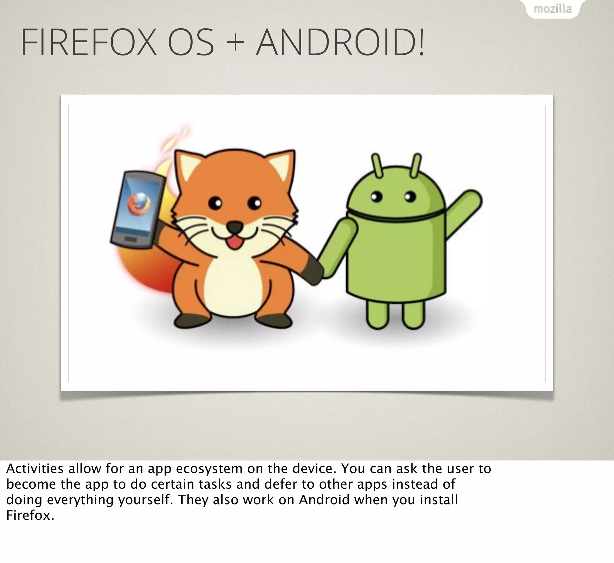 FIREFOX OS + ANDROID!

Activities allow for an app ecosystem on the device. You can ask the user to
become the app to do certain tasks and defer to other apps instead of
doing everything yourself. They also work on Android when you install
Firefox.

 