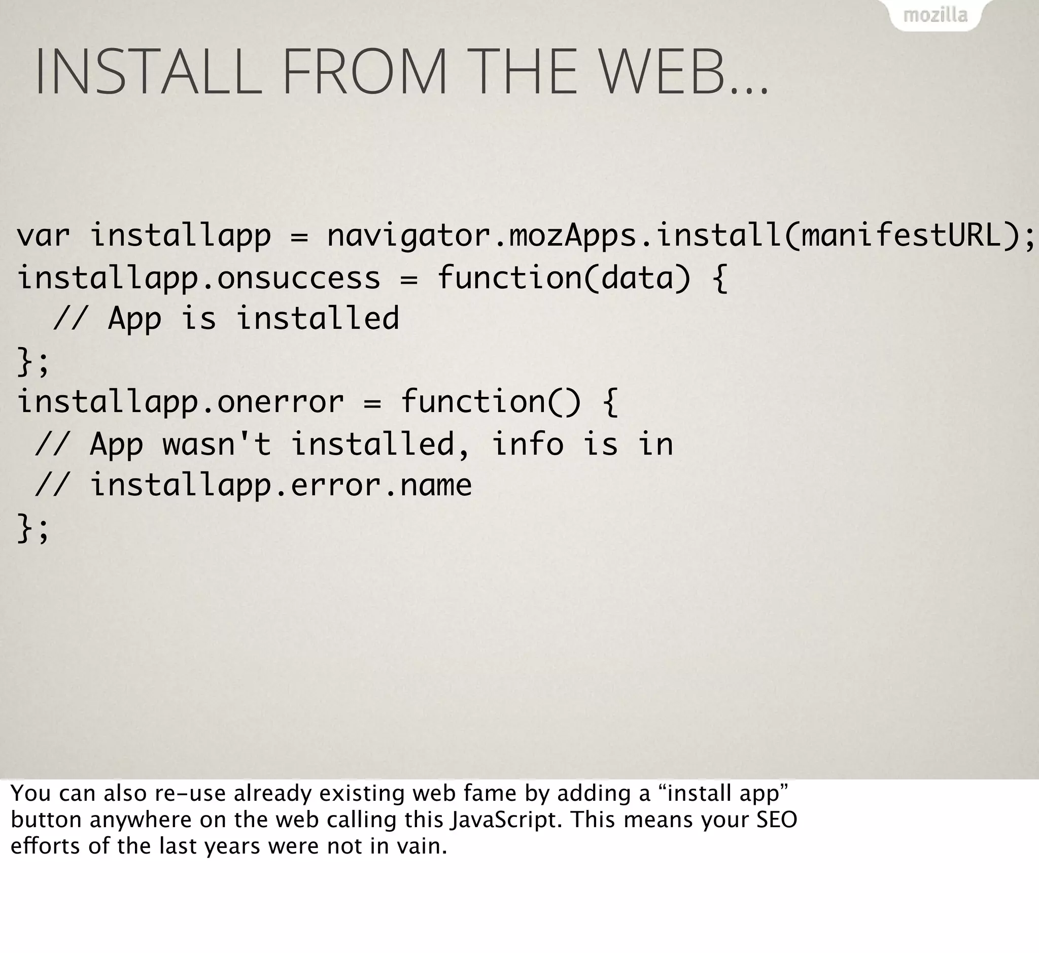 INSTALL FROM THE WEB…

var installapp = navigator.mozApps.install(manifestURL);
installapp.onsuccess = function(data) {
// App is installed
};
installapp.onerror = function() {
// App wasn't installed, info is in
// installapp.error.name
};

You can also re-use already existing web fame by adding a “install app”
button anywhere on the web calling this JavaScript. This means your SEO
efforts of the last years were not in vain.

 