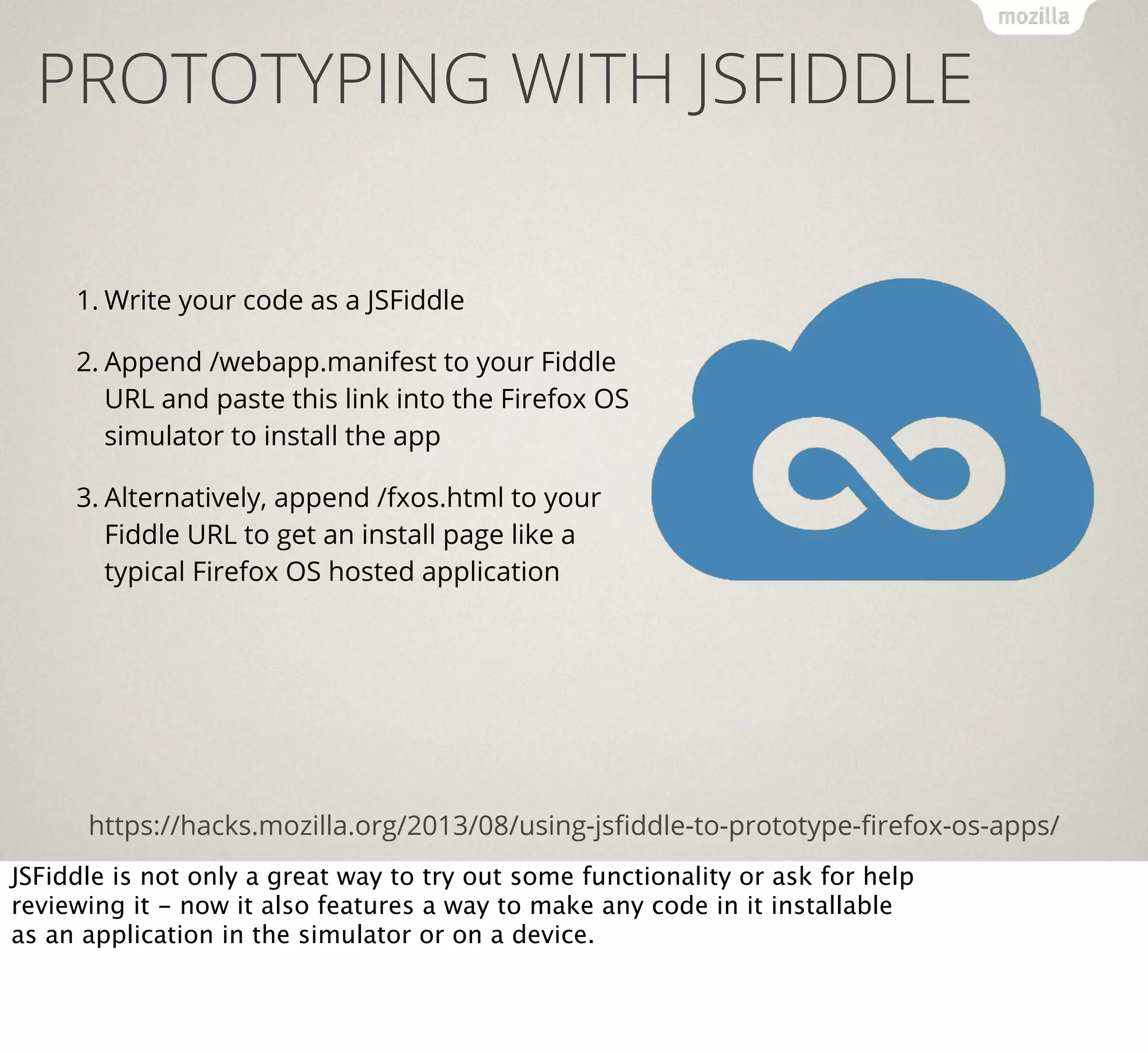 PROTOTYPING WITH JSFIDDLE
1. Write your code as a JSFiddle
2. Append /webapp.manifest to your Fiddle
URL and paste this link into the Firefox OS
simulator to install the app
3. Alternatively, append /fxos.html to your
Fiddle URL to get an install page like a
typical Firefox OS hosted application

https://hacks.mozilla.org/2013/08/using-jsﬁddle-to-prototype-ﬁrefox-os-apps/
JSFiddle is not only a great way to try out some functionality or ask for help
reviewing it - now it also features a way to make any code in it installable
as an application in the simulator or on a device.

 