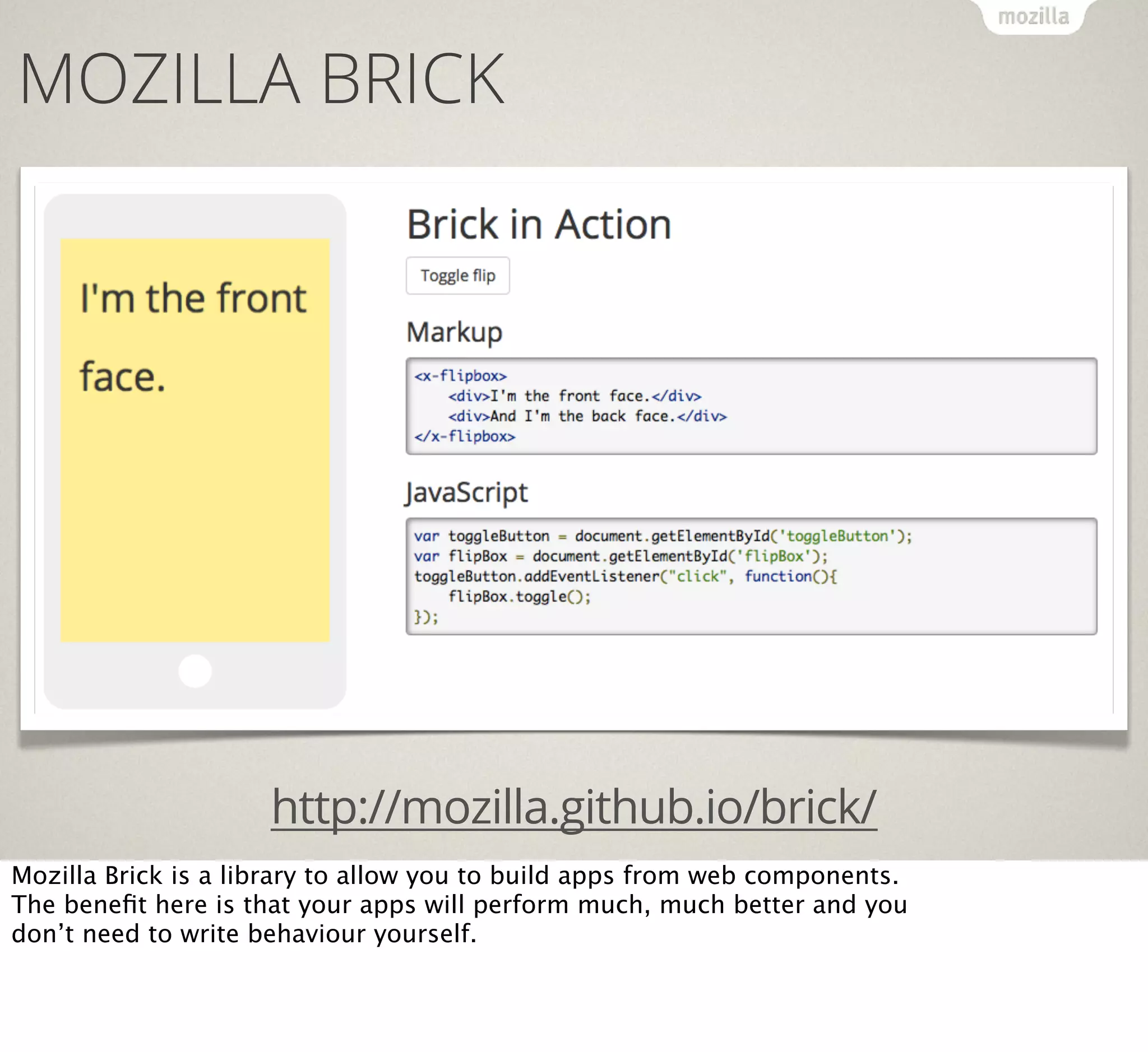 MOZILLA BRICK

http://mozilla.github.io/brick/
Mozilla Brick is a library to allow you to build apps from web components.
The beneﬁt here is that your apps will perform much, much better and you
don’t need to write behaviour yourself.

 