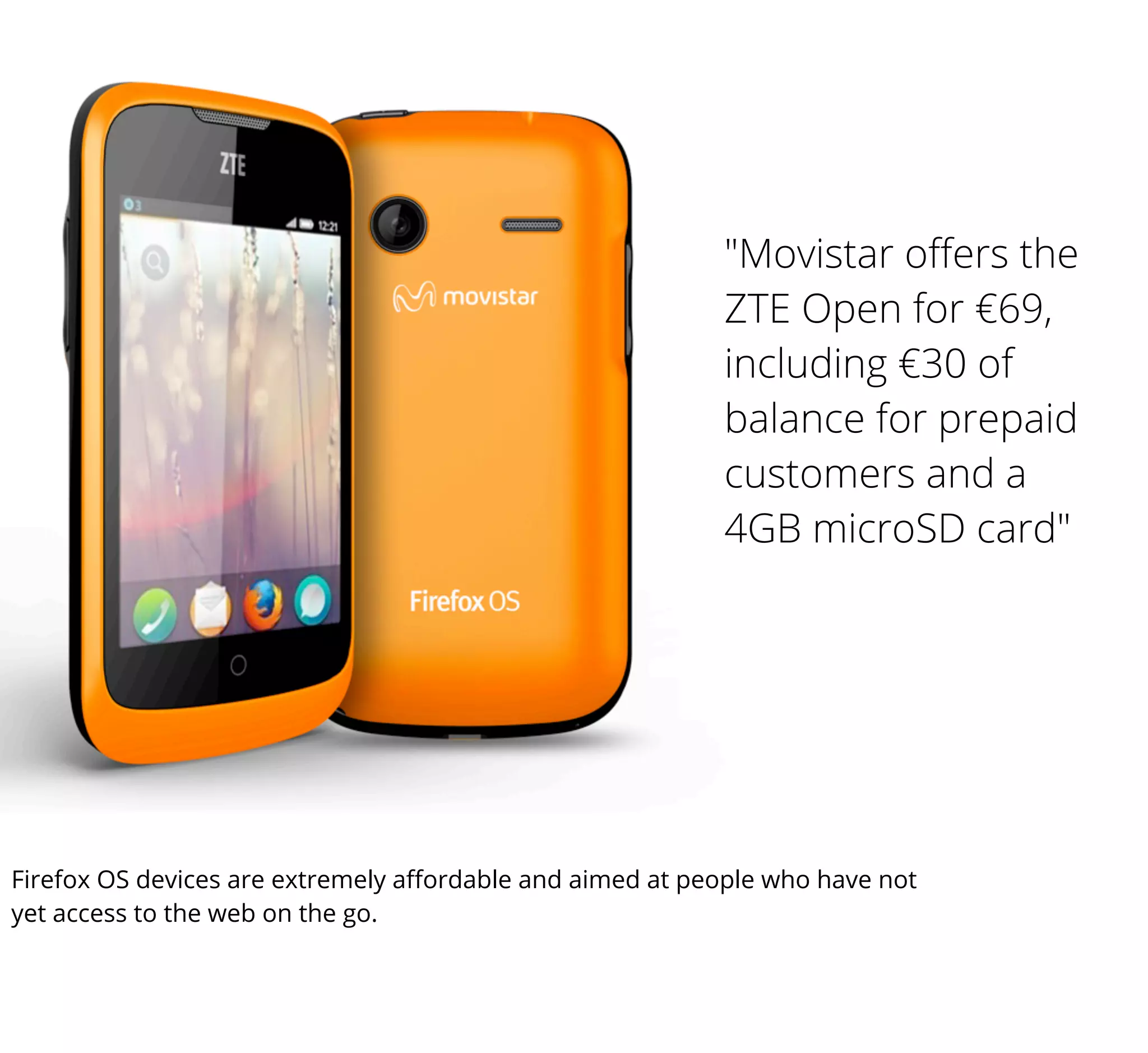 "Movistar oﬀers the
ZTE Open for €69,
including €30 of
balance for prepaid
customers and a
4GB microSD card"

Firefox OS devices are extremely aﬀordable and aimed at people who have not
yet access to the web on the go.

 