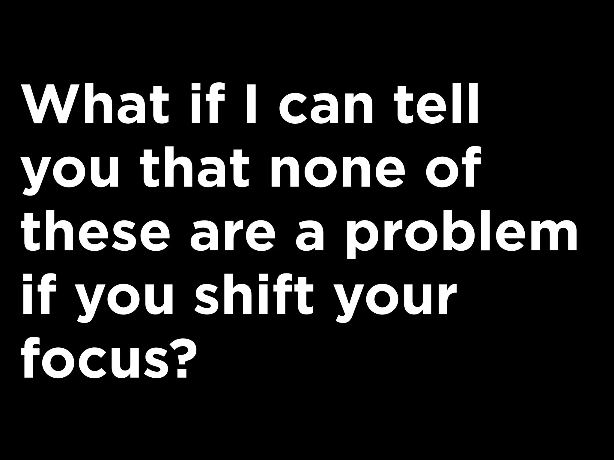 What if I can tell
you that none of
these are a problem
if you shift your
focus?
 