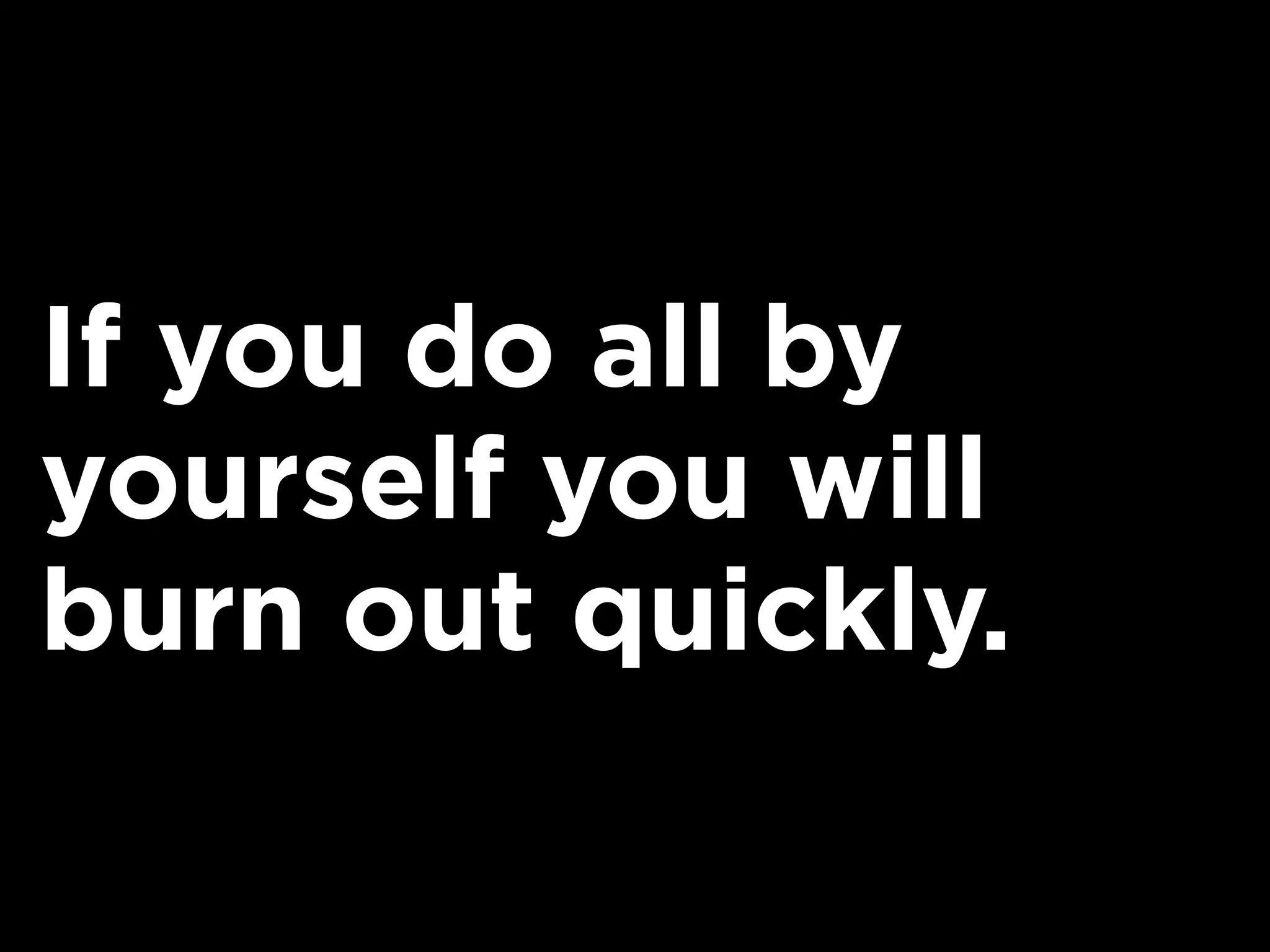 If you do all by
yourself you will
burn out quickly.
 