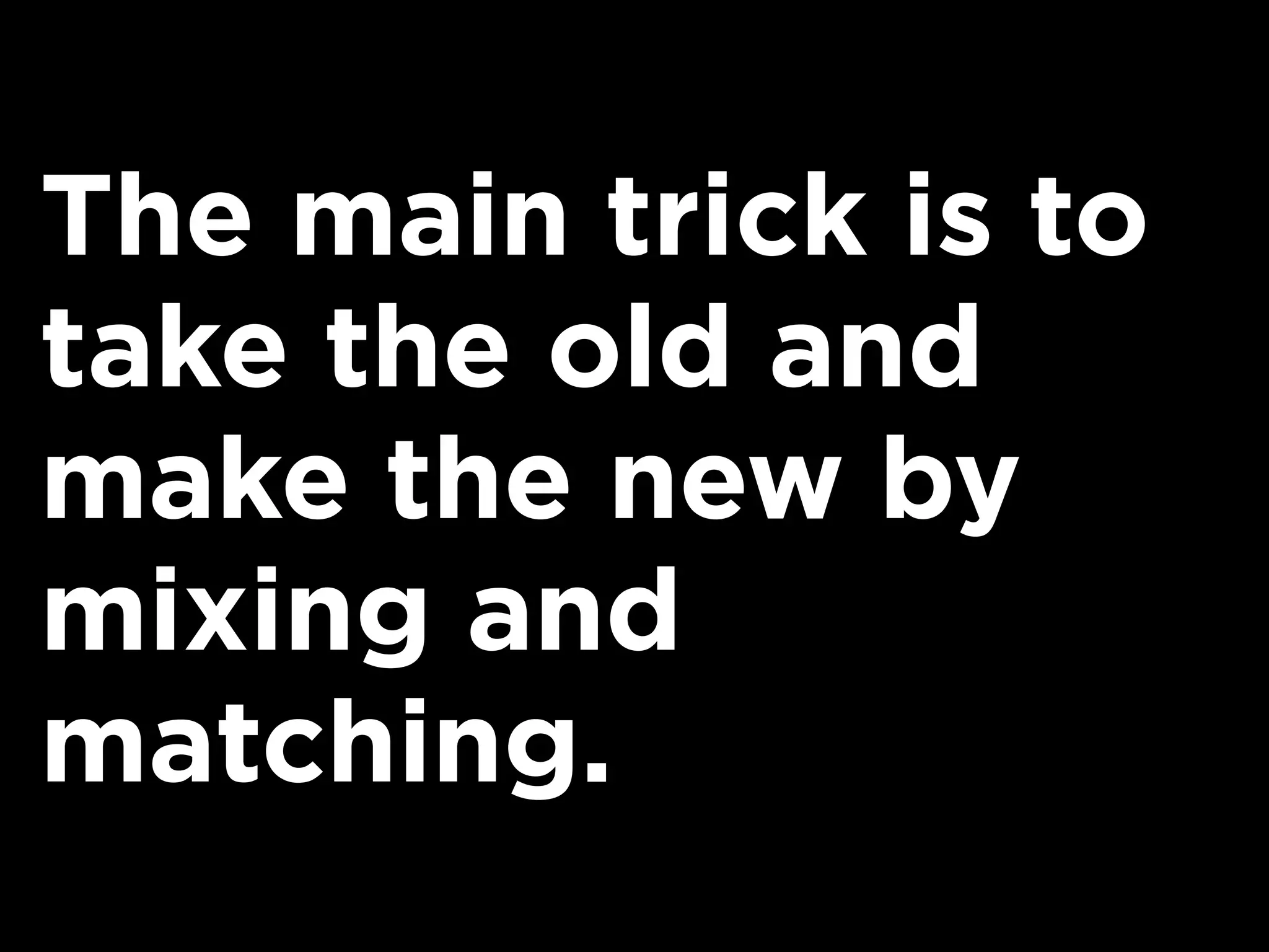 The main trick is to
take the old and
make the new by
mixing and
matching.
 